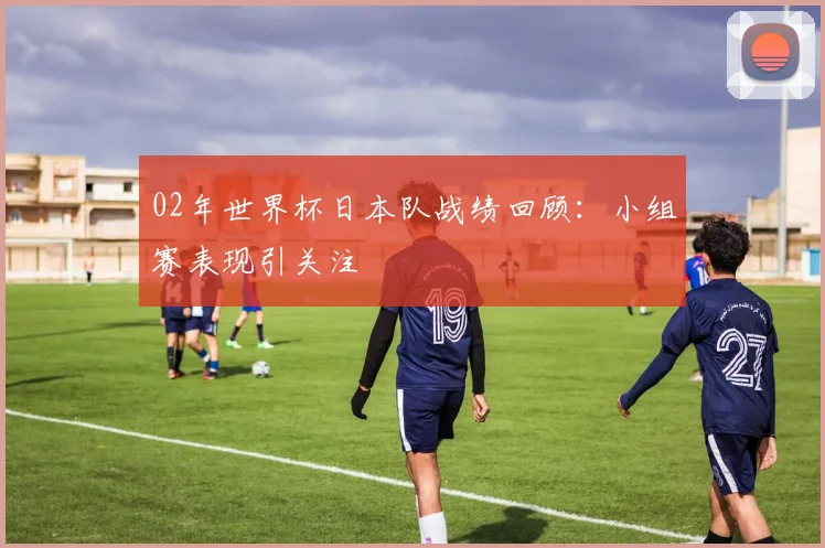 02年世界杯日本队战绩回顾：小组赛表现引关注