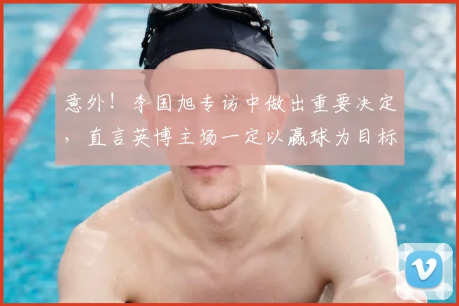 意外！李国旭专访中做出重要决定，直言英博主场一定以赢球为目标