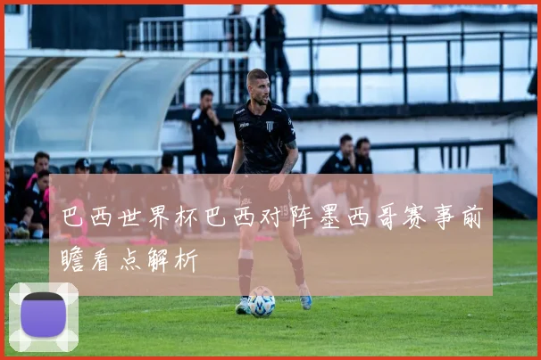 巴西世界杯巴西对阵墨西哥赛事前瞻看点解析